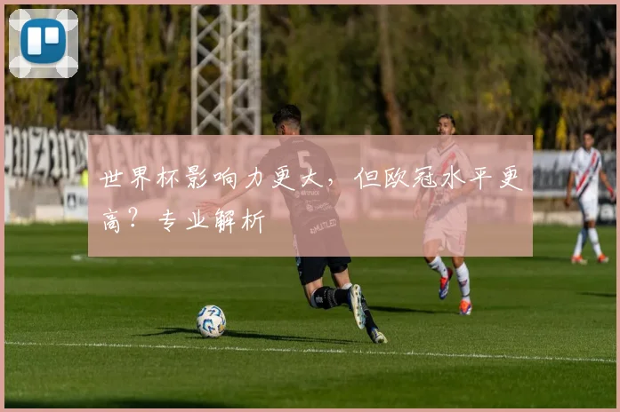世界杯影响力更大，但欧冠水平更高？专业解析