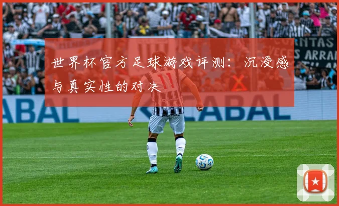 世界杯官方足球游戏评测：沉浸感与真实性的对决