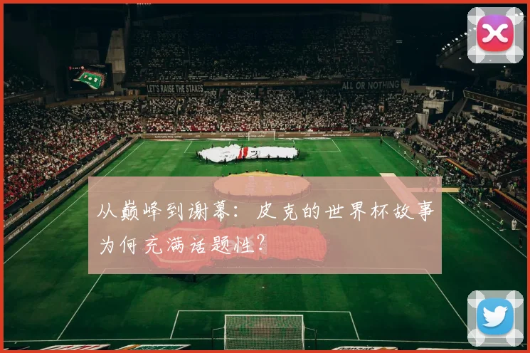 从巅峰到谢幕：皮克的世界杯故事为何充满话题性？