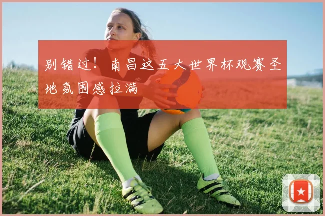 别错过！南昌这五大世界杯观赛圣地氛围感拉满