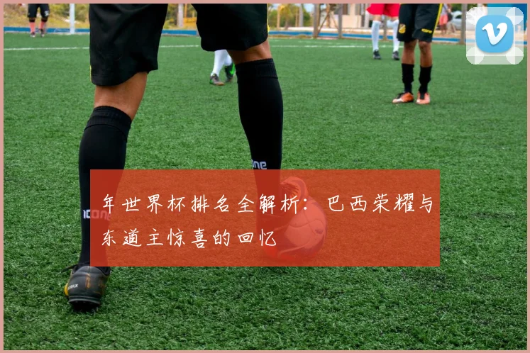 年世界杯排名全解析：巴西荣耀与东道主惊喜的回忆