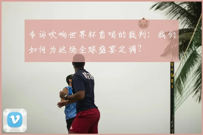 专访吹响世界杯首哨的裁判：我们如何为这场全球盛宴定调？