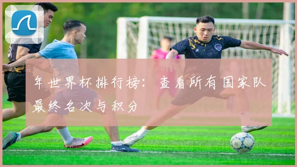年世界杯排行榜：查看所有国家队最终名次与积分