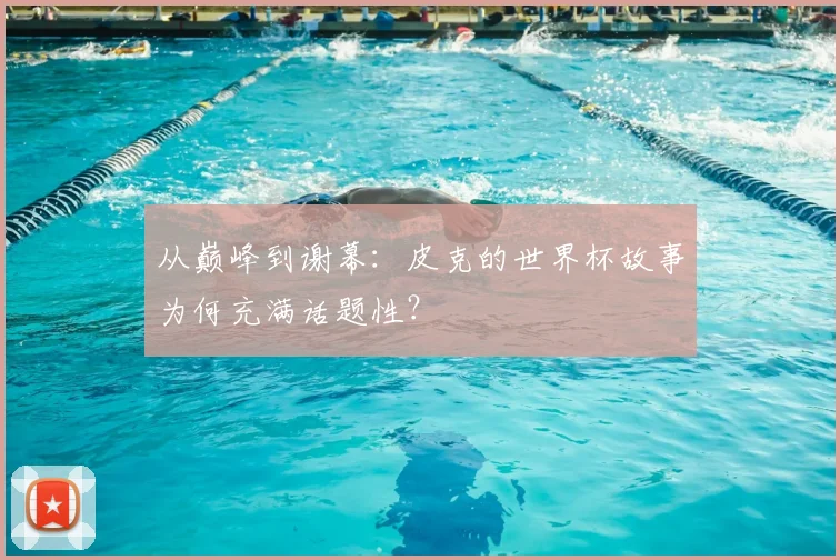 从巅峰到谢幕：皮克的世界杯故事为何充满话题性？