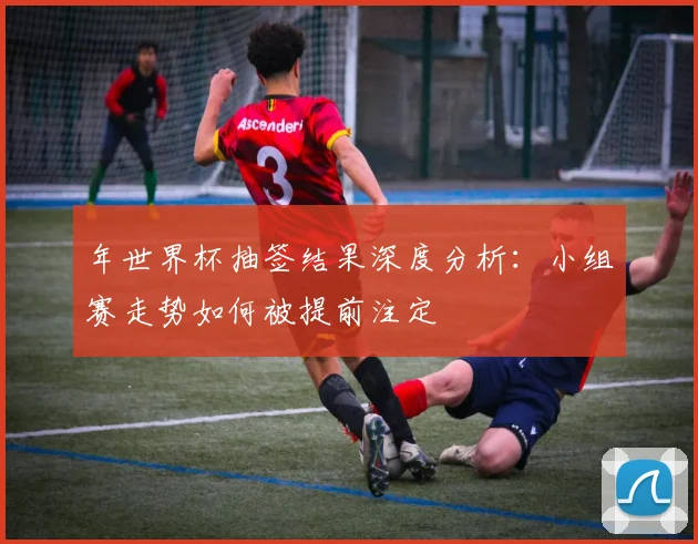 年世界杯抽签结果深度分析:小组赛走势如何被提前注定